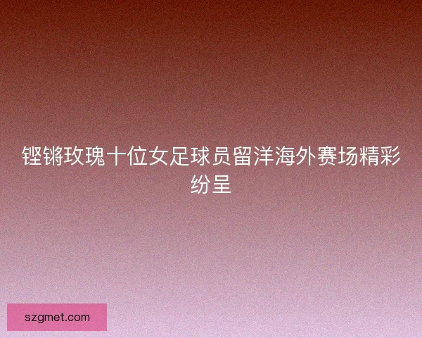 铿锵玫瑰十位女足球员留洋海外赛场精彩纷呈