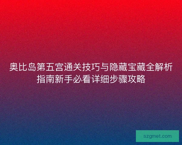 奥比岛第五宫通关技巧与隐藏宝藏全解析指南新手必看详细步骤攻略