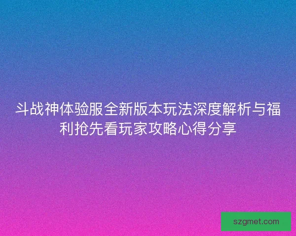 斗战神体验服全新版本玩法深度解析与福利抢先看玩家攻略心得分享